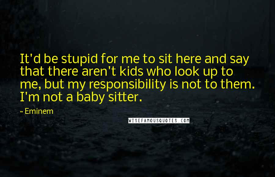 Eminem Quotes: It'd be stupid for me to sit here and say that there aren't kids who look up to me, but my responsibility is not to them. I'm not a baby sitter.