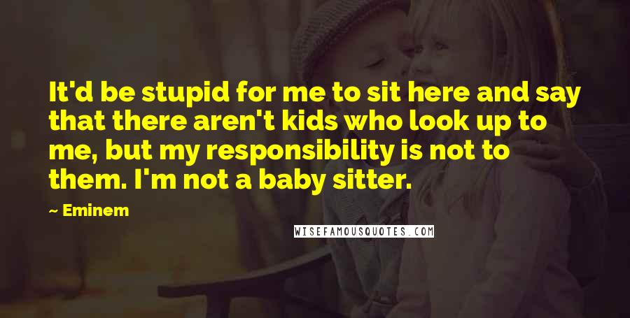 Eminem Quotes: It'd be stupid for me to sit here and say that there aren't kids who look up to me, but my responsibility is not to them. I'm not a baby sitter.