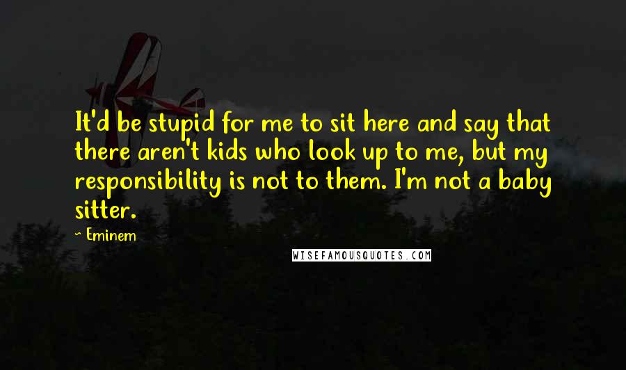 Eminem Quotes: It'd be stupid for me to sit here and say that there aren't kids who look up to me, but my responsibility is not to them. I'm not a baby sitter.