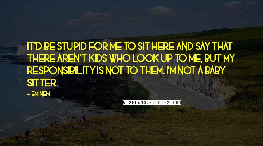 Eminem Quotes: It'd be stupid for me to sit here and say that there aren't kids who look up to me, but my responsibility is not to them. I'm not a baby sitter.