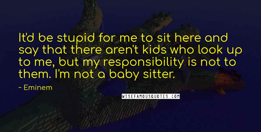 Eminem Quotes: It'd be stupid for me to sit here and say that there aren't kids who look up to me, but my responsibility is not to them. I'm not a baby sitter.