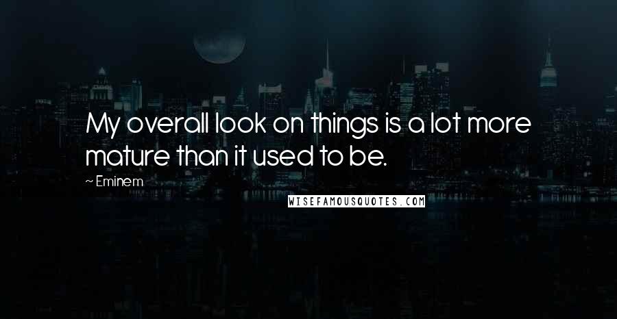 Eminem Quotes: My overall look on things is a lot more mature than it used to be.