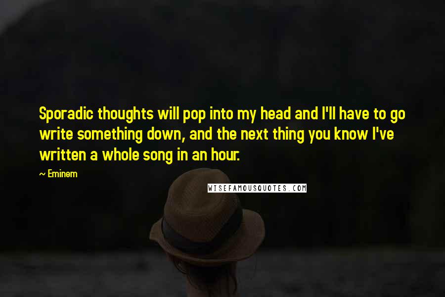 Eminem Quotes: Sporadic thoughts will pop into my head and I'll have to go write something down, and the next thing you know I've written a whole song in an hour.