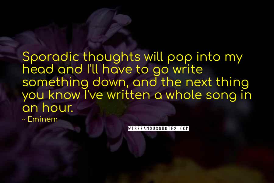 Eminem Quotes: Sporadic thoughts will pop into my head and I'll have to go write something down, and the next thing you know I've written a whole song in an hour.