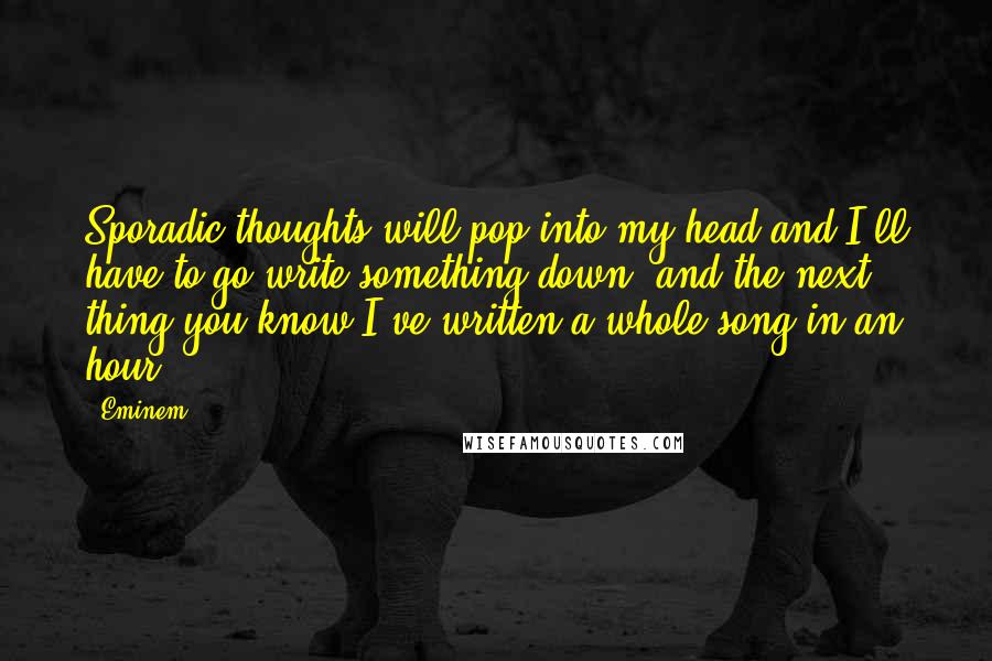 Eminem Quotes: Sporadic thoughts will pop into my head and I'll have to go write something down, and the next thing you know I've written a whole song in an hour.