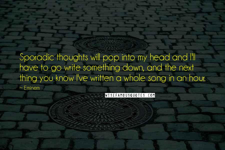 Eminem Quotes: Sporadic thoughts will pop into my head and I'll have to go write something down, and the next thing you know I've written a whole song in an hour.
