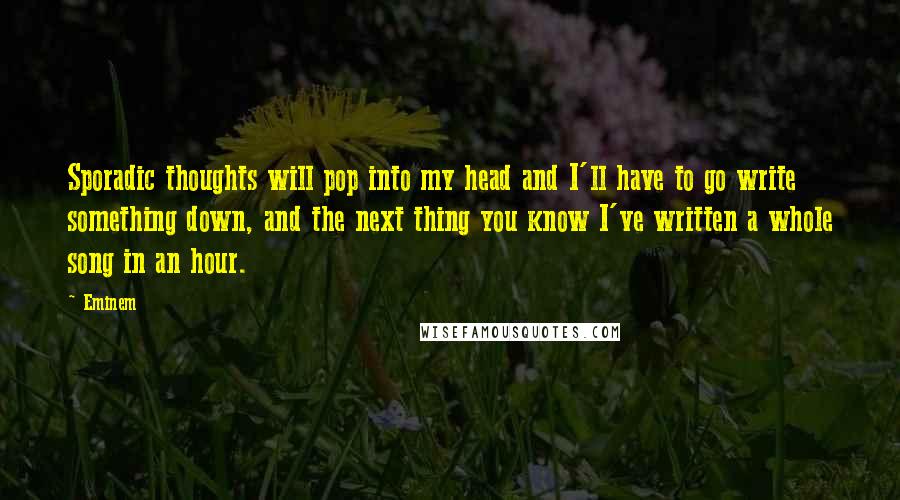 Eminem Quotes: Sporadic thoughts will pop into my head and I'll have to go write something down, and the next thing you know I've written a whole song in an hour.