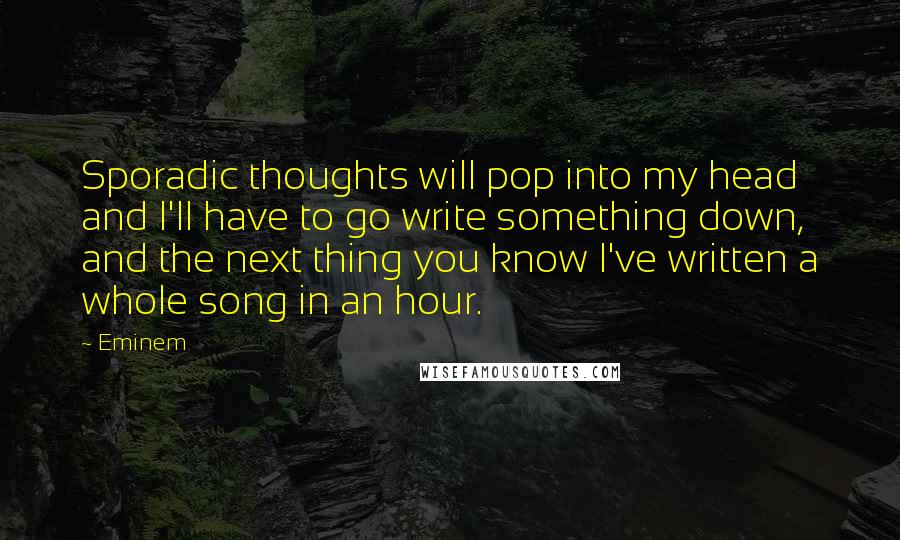 Eminem Quotes: Sporadic thoughts will pop into my head and I'll have to go write something down, and the next thing you know I've written a whole song in an hour.