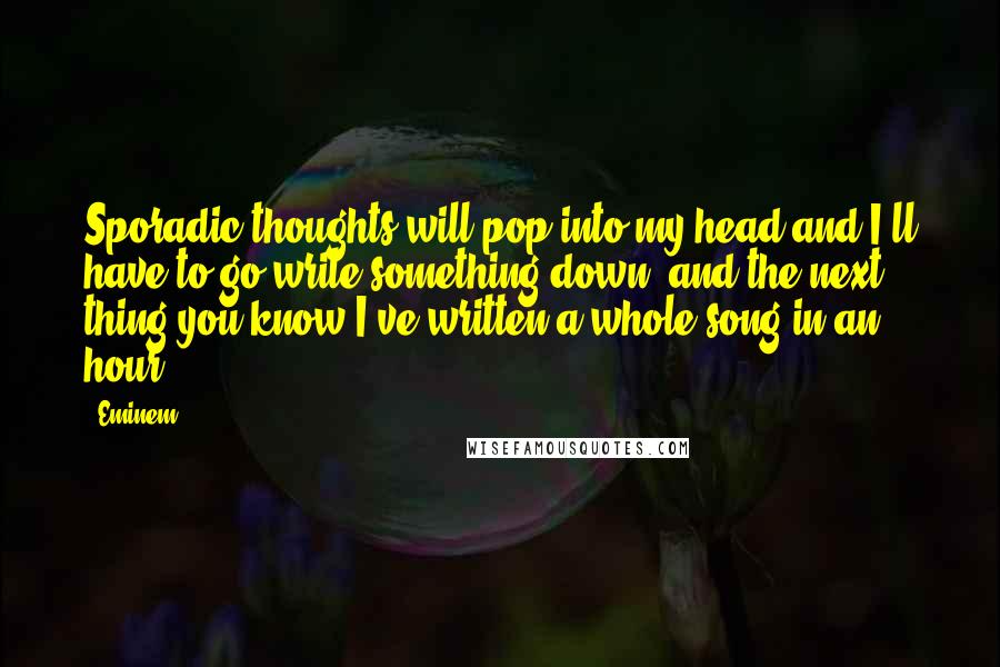 Eminem Quotes: Sporadic thoughts will pop into my head and I'll have to go write something down, and the next thing you know I've written a whole song in an hour.