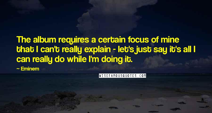 Eminem Quotes: The album requires a certain focus of mine that I can't really explain - let's just say it's all I can really do while I'm doing it.