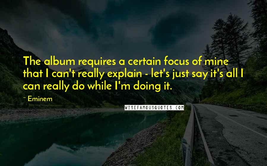 Eminem Quotes: The album requires a certain focus of mine that I can't really explain - let's just say it's all I can really do while I'm doing it.