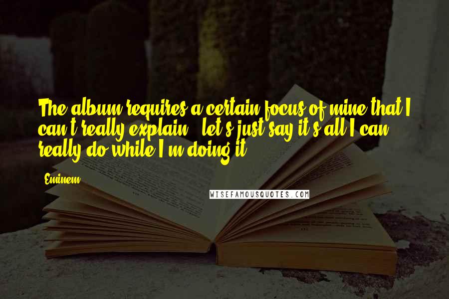 Eminem Quotes: The album requires a certain focus of mine that I can't really explain - let's just say it's all I can really do while I'm doing it.