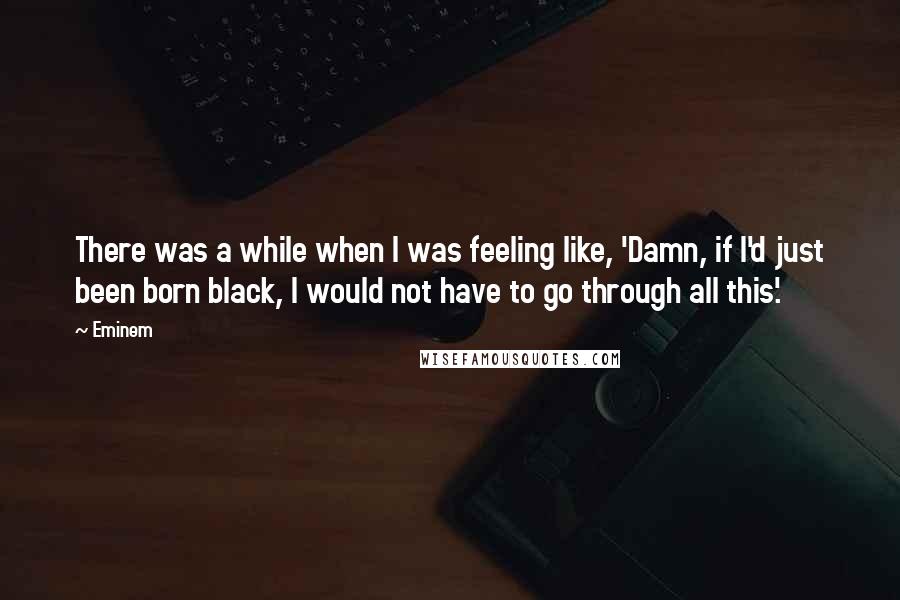 Eminem Quotes: There was a while when I was feeling like, 'Damn, if I'd just been born black, I would not have to go through all this'.