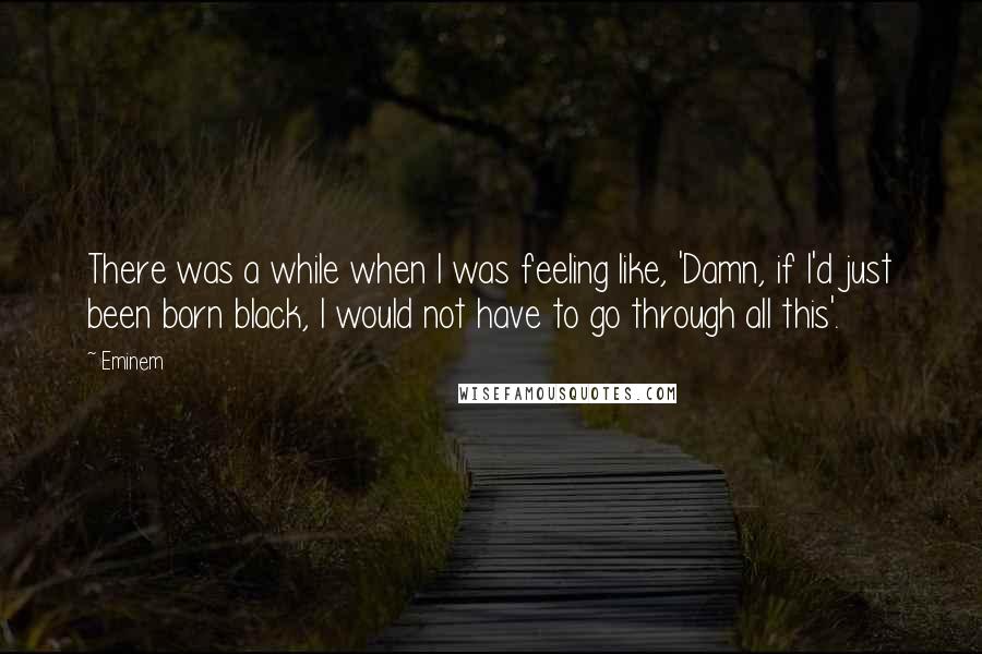 Eminem Quotes: There was a while when I was feeling like, 'Damn, if I'd just been born black, I would not have to go through all this'.