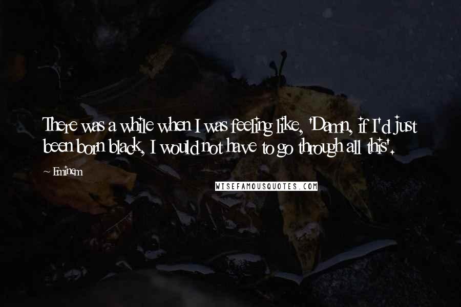 Eminem Quotes: There was a while when I was feeling like, 'Damn, if I'd just been born black, I would not have to go through all this'.