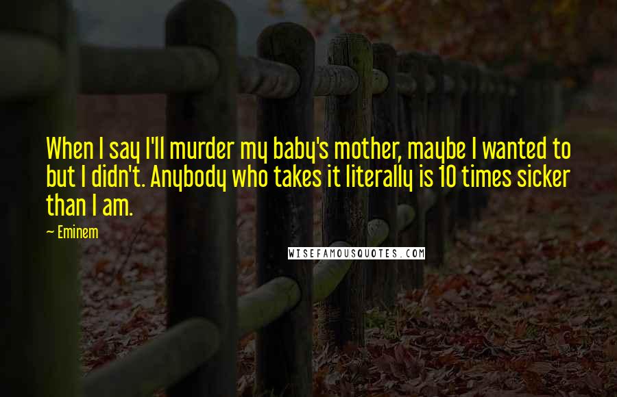 Eminem Quotes: When I say I'll murder my baby's mother, maybe I wanted to but I didn't. Anybody who takes it literally is 10 times sicker than I am.