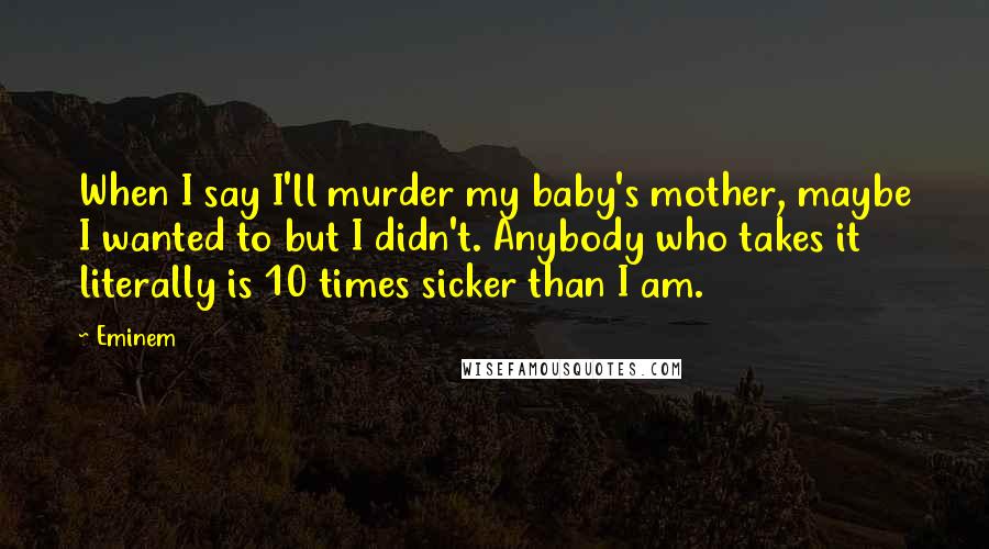 Eminem Quotes: When I say I'll murder my baby's mother, maybe I wanted to but I didn't. Anybody who takes it literally is 10 times sicker than I am.