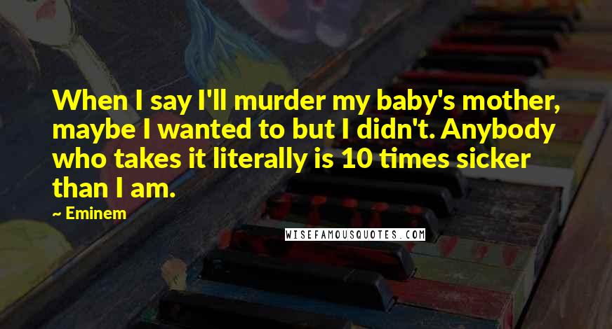 Eminem Quotes: When I say I'll murder my baby's mother, maybe I wanted to but I didn't. Anybody who takes it literally is 10 times sicker than I am.