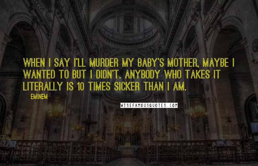 Eminem Quotes: When I say I'll murder my baby's mother, maybe I wanted to but I didn't. Anybody who takes it literally is 10 times sicker than I am.