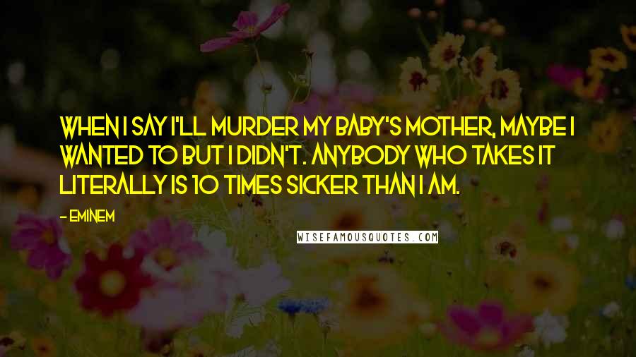 Eminem Quotes: When I say I'll murder my baby's mother, maybe I wanted to but I didn't. Anybody who takes it literally is 10 times sicker than I am.