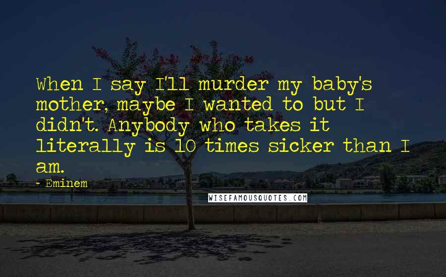 Eminem Quotes: When I say I'll murder my baby's mother, maybe I wanted to but I didn't. Anybody who takes it literally is 10 times sicker than I am.