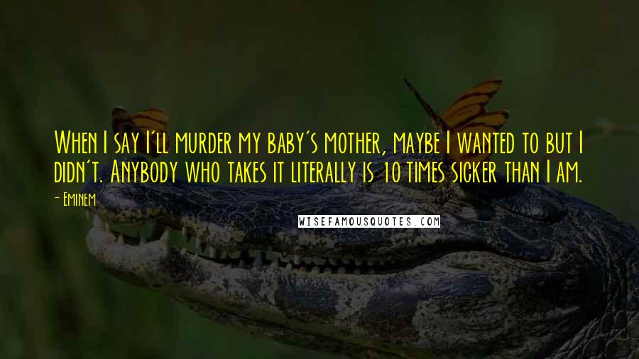 Eminem Quotes: When I say I'll murder my baby's mother, maybe I wanted to but I didn't. Anybody who takes it literally is 10 times sicker than I am.