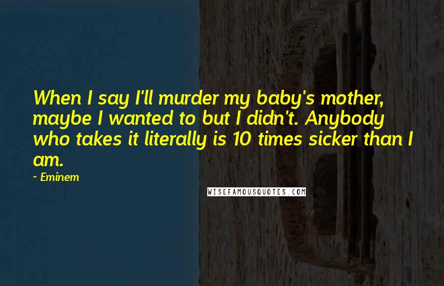 Eminem Quotes: When I say I'll murder my baby's mother, maybe I wanted to but I didn't. Anybody who takes it literally is 10 times sicker than I am.