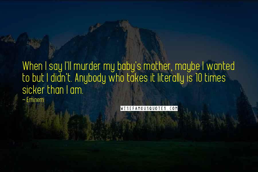 Eminem Quotes: When I say I'll murder my baby's mother, maybe I wanted to but I didn't. Anybody who takes it literally is 10 times sicker than I am.