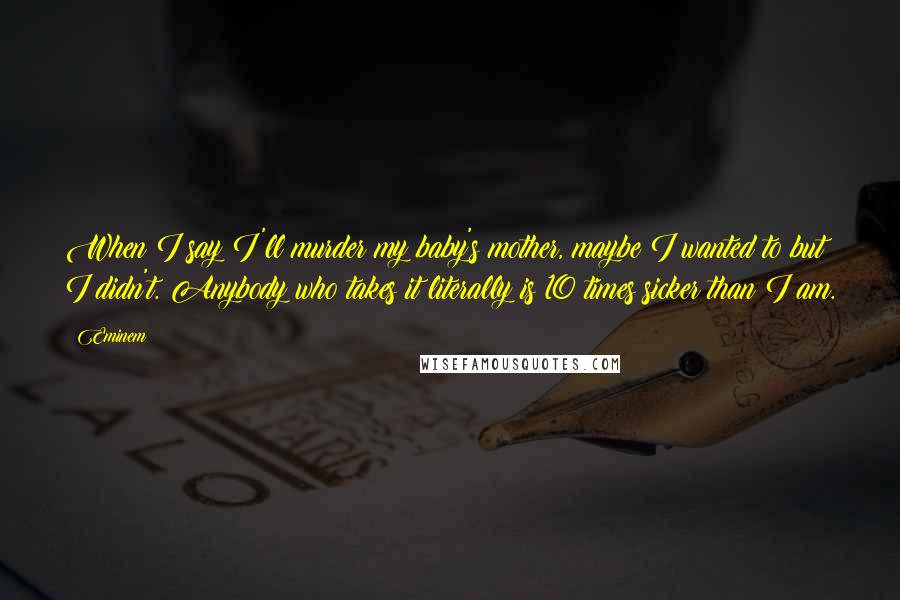 Eminem Quotes: When I say I'll murder my baby's mother, maybe I wanted to but I didn't. Anybody who takes it literally is 10 times sicker than I am.