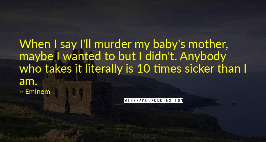 Eminem Quotes: When I say I'll murder my baby's mother, maybe I wanted to but I didn't. Anybody who takes it literally is 10 times sicker than I am.