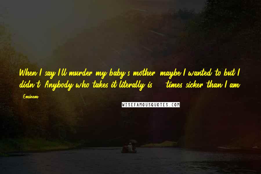 Eminem Quotes: When I say I'll murder my baby's mother, maybe I wanted to but I didn't. Anybody who takes it literally is 10 times sicker than I am.