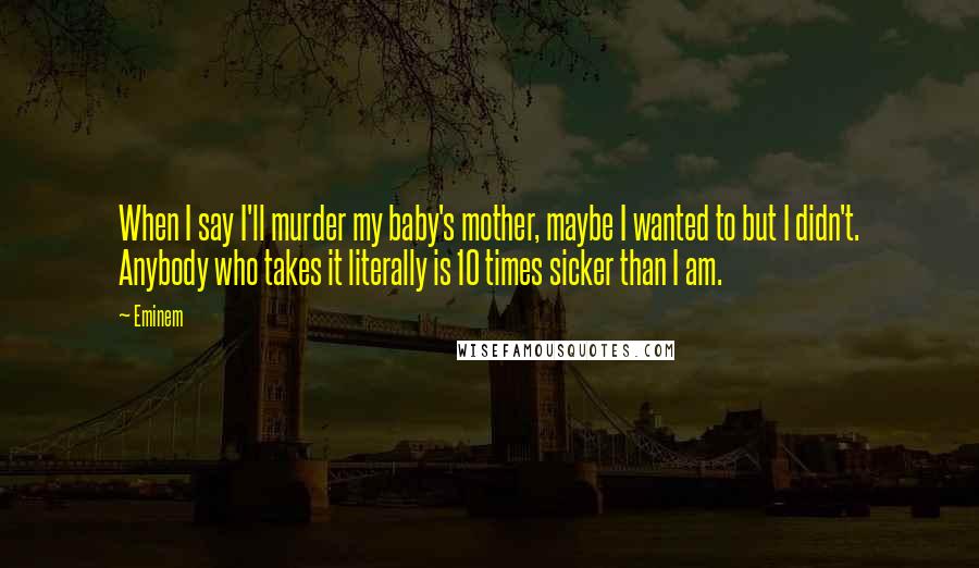 Eminem Quotes: When I say I'll murder my baby's mother, maybe I wanted to but I didn't. Anybody who takes it literally is 10 times sicker than I am.