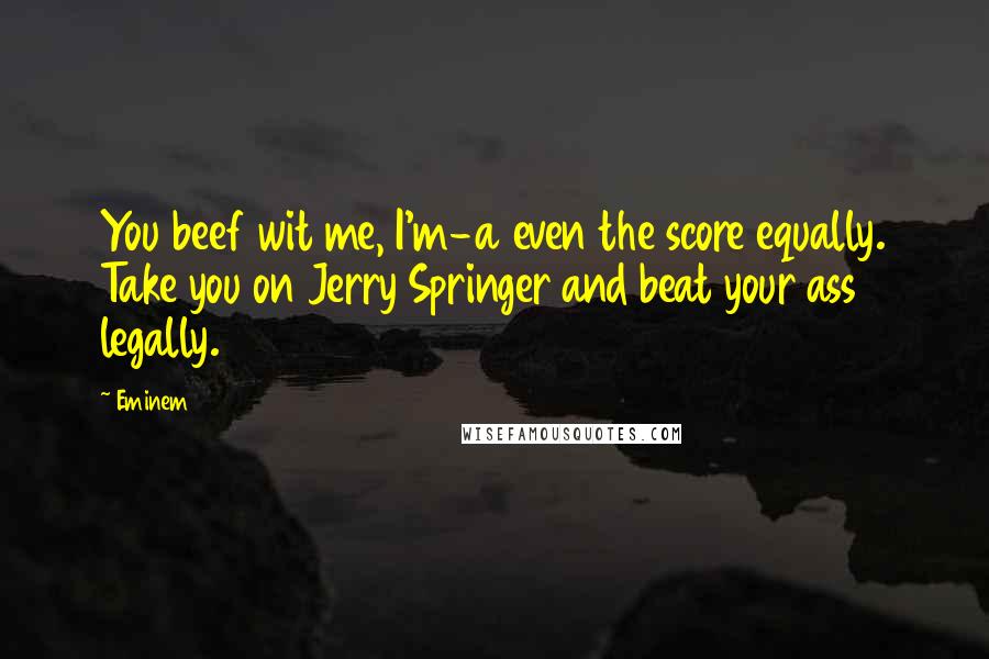 Eminem Quotes: You beef wit me, I'm-a even the score equally. Take you on Jerry Springer and beat your ass legally.