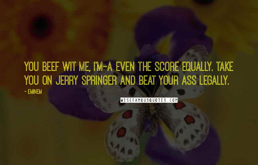 Eminem Quotes: You beef wit me, I'm-a even the score equally. Take you on Jerry Springer and beat your ass legally.