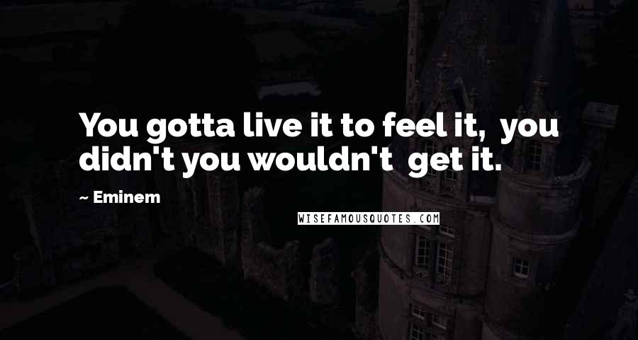 Eminem Quotes: You gotta live it to feel it,  you didn't you wouldn't  get it.