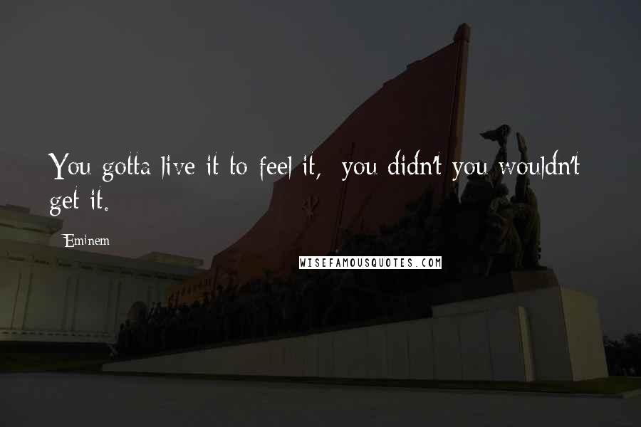 Eminem Quotes: You gotta live it to feel it,  you didn't you wouldn't  get it.