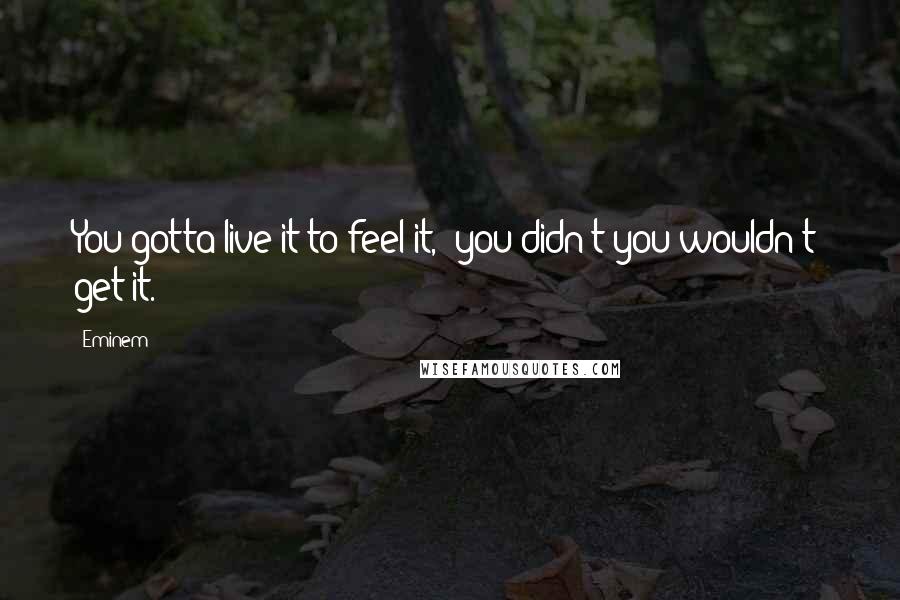 Eminem Quotes: You gotta live it to feel it,  you didn't you wouldn't  get it.