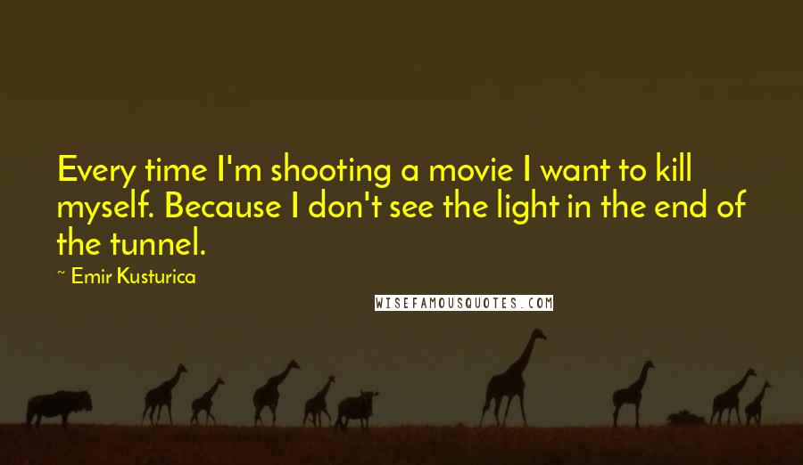 Emir Kusturica Quotes: Every time I'm shooting a movie I want to kill myself. Because I don't see the light in the end of the tunnel.