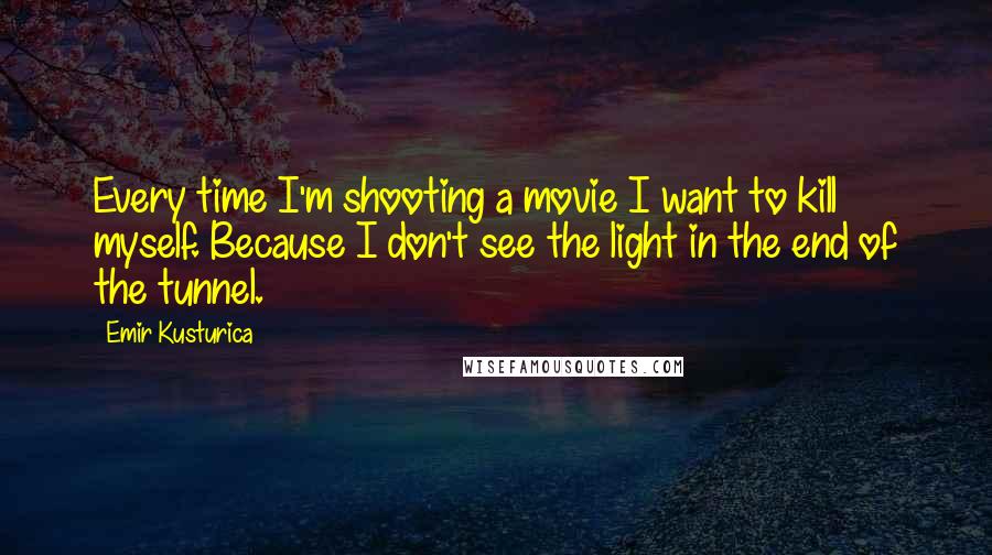 Emir Kusturica Quotes: Every time I'm shooting a movie I want to kill myself. Because I don't see the light in the end of the tunnel.