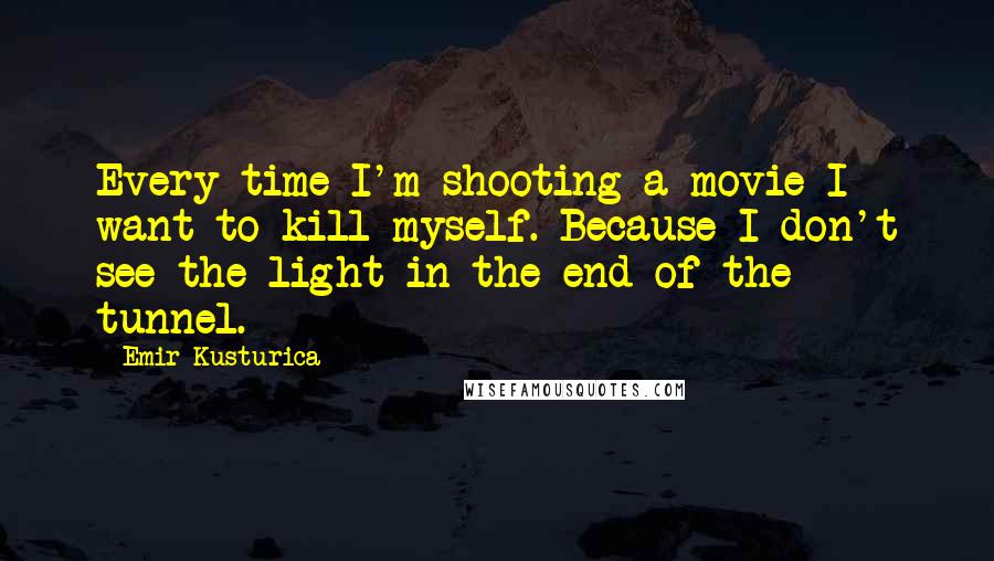 Emir Kusturica Quotes: Every time I'm shooting a movie I want to kill myself. Because I don't see the light in the end of the tunnel.