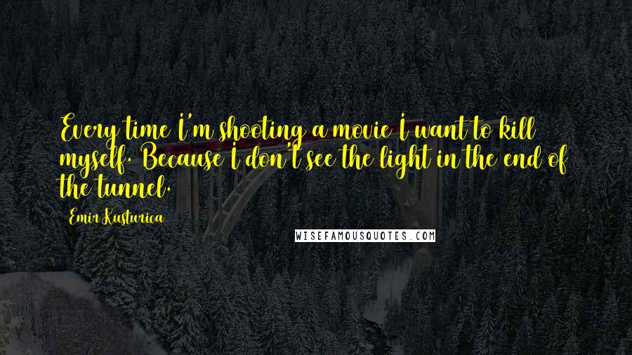 Emir Kusturica Quotes: Every time I'm shooting a movie I want to kill myself. Because I don't see the light in the end of the tunnel.