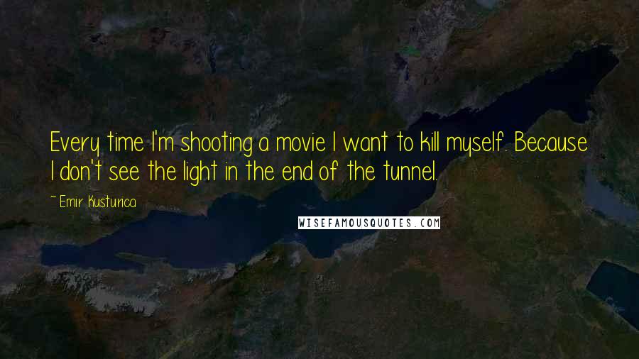 Emir Kusturica Quotes: Every time I'm shooting a movie I want to kill myself. Because I don't see the light in the end of the tunnel.