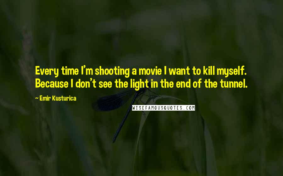 Emir Kusturica Quotes: Every time I'm shooting a movie I want to kill myself. Because I don't see the light in the end of the tunnel.