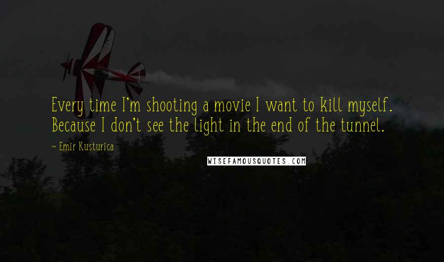 Emir Kusturica Quotes: Every time I'm shooting a movie I want to kill myself. Because I don't see the light in the end of the tunnel.