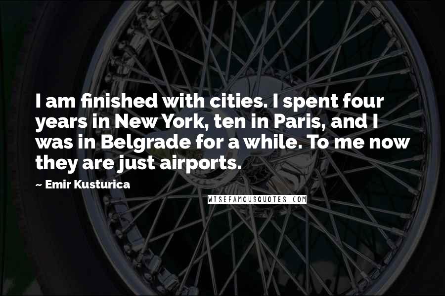 Emir Kusturica Quotes: I am finished with cities. I spent four years in New York, ten in Paris, and I was in Belgrade for a while. To me now they are just airports.