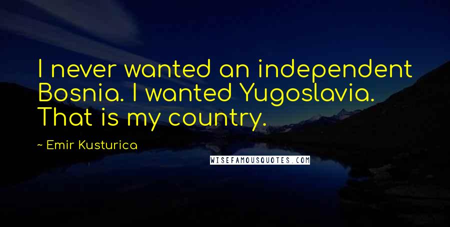 Emir Kusturica Quotes: I never wanted an independent Bosnia. I wanted Yugoslavia. That is my country.