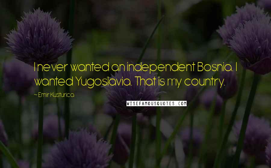 Emir Kusturica Quotes: I never wanted an independent Bosnia. I wanted Yugoslavia. That is my country.