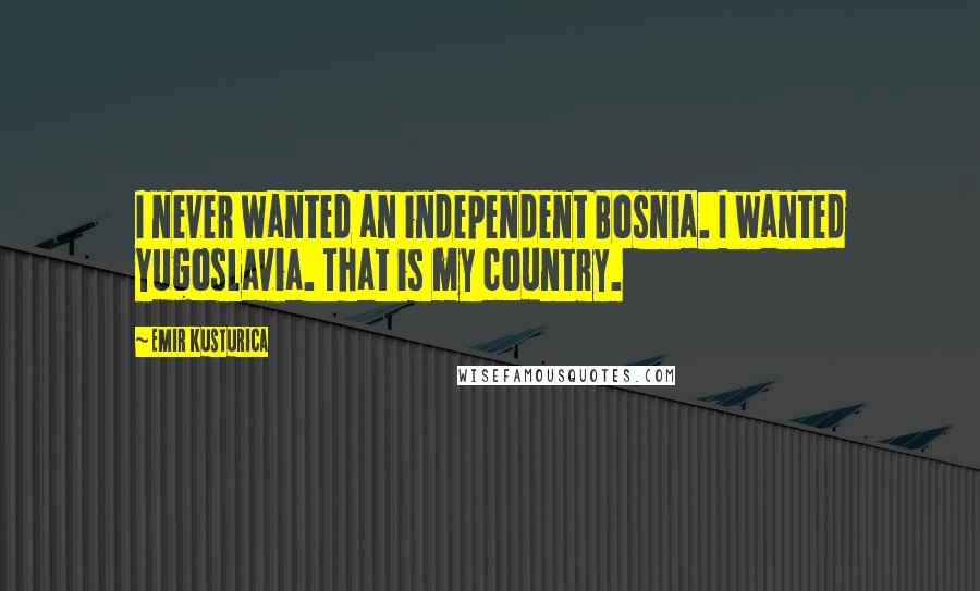 Emir Kusturica Quotes: I never wanted an independent Bosnia. I wanted Yugoslavia. That is my country.