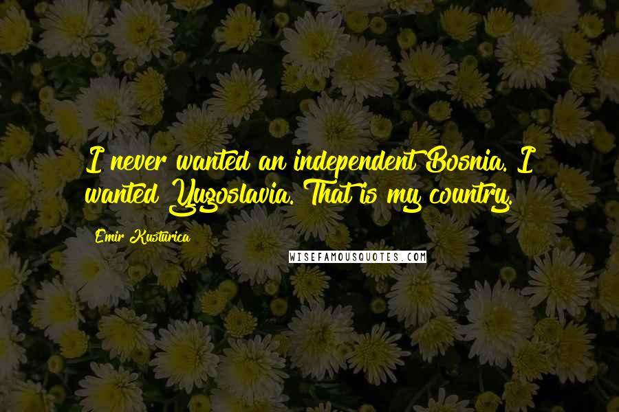 Emir Kusturica Quotes: I never wanted an independent Bosnia. I wanted Yugoslavia. That is my country.