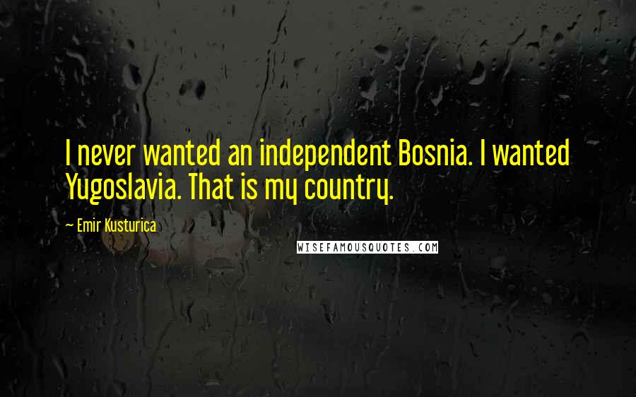 Emir Kusturica Quotes: I never wanted an independent Bosnia. I wanted Yugoslavia. That is my country.